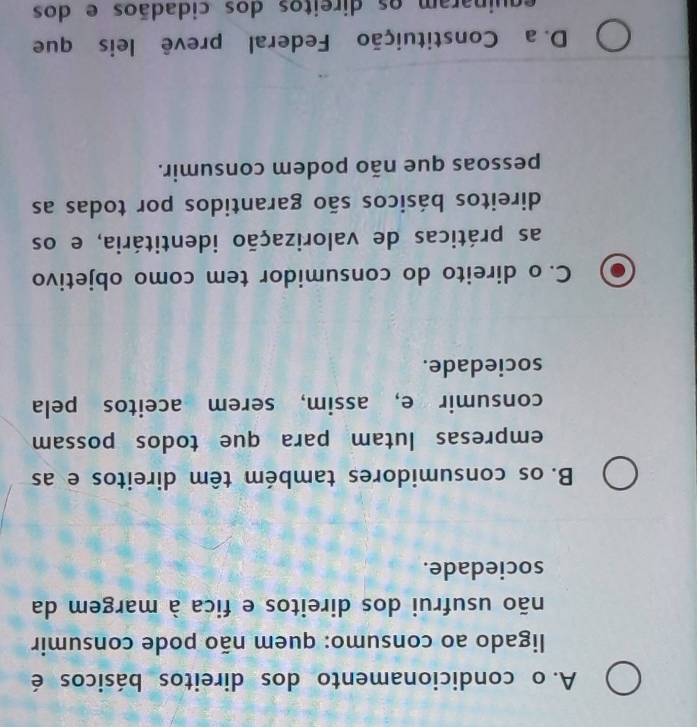 A. o condicionamento dos direitos básicos é
ligado ao consumo: quem não pode consumir
não usufrui dos direitos e fica à margem da
sociedade.
B. os consumidores também têm direitos e as
empresas lutam para que todos possam
consumir e, assim, serem aceitos pela
sociedade.
C. o direito do consumidor tem como objetivo
as práticas de valorização identitária, e os
direitos básicos são garantidos por todas as
pessoas que não podem consumir.
D. a Constituição Federal prevê leis que
equinaram os direitos dos cidadãos e dos