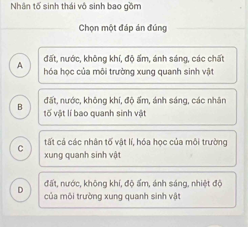 Nhân tố sinh thái vô sinh bao gồm
Chọn một đáp án đúng
A đất, nước, không khí, độ ẩm, ánh sáng, các chất
hóa học của môi trường xung quanh sinh vật
đất, nước, không khí, độ ẩm, ánh sáng, các nhân
B tố vật lí bao quanh sinh vật
tất cả các nhân tố vật lí, hóa học của môi trường
C
xung quanh sinh vật
D đất, nước, không khí, độ ẩm, ánh sáng, nhiệt độ
của môi trường xung quanh sinh vật