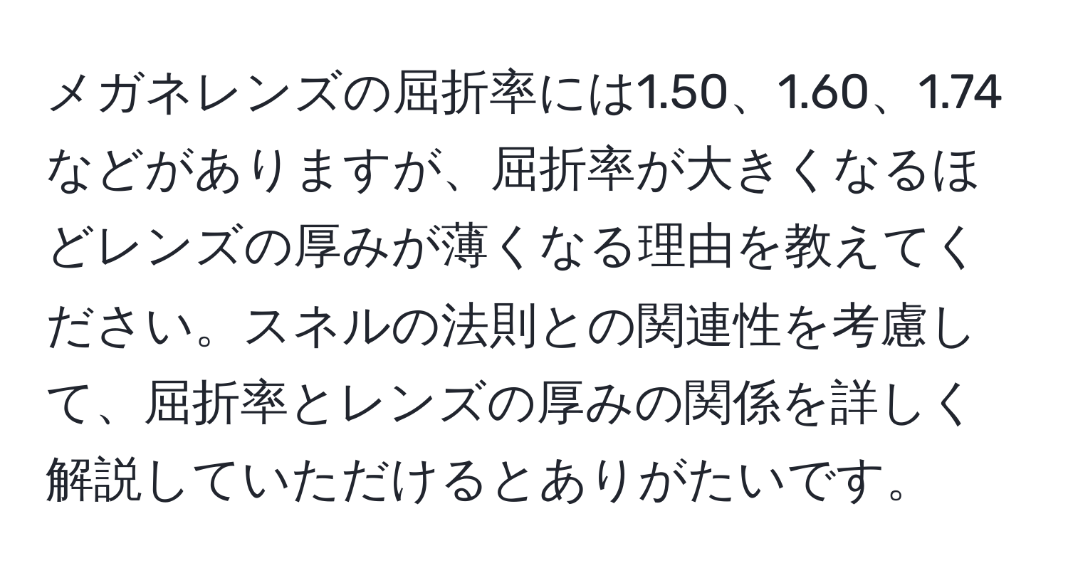 メガネレンズの屈折率には1.50、1.60、1.74などがありますが、屈折率が大きくなるほどレンズの厚みが薄くなる理由を教えてください。スネルの法則との関連性を考慮して、屈折率とレンズの厚みの関係を詳しく解説していただけるとありがたいです。