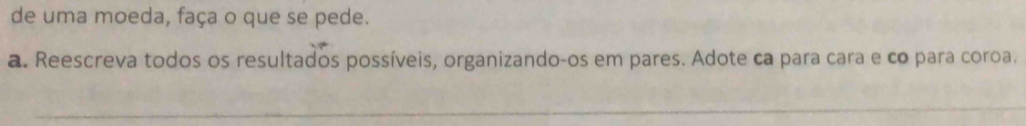 de uma moeda, faça o que se pede. 
a. Reescreva todos os resultados possíveis, organizando-os em pares. Adote ca para cara e co para coroa.