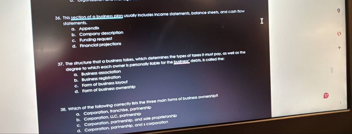 This section of a business plan usually includes income statements, balance sheets, and cash flow
statements.
I
a. Appendix
b. Company description
c. Funding request
d. Financial projections
+
37. The structure that a business takes, which determines the types of taxes it must pay, as well as the
degree to which each owner is personally liable for the business" debts, is called the:
a. Business association
b. Business registration
c. Form of business layout
d. Form of business ownership
38. Which of the following correctly lists the three main forms of business ownership?
a. Corporation, franchise, partnership
b. Corporation, LLC, partnership
c. Corporation, partnership, and sole proprietorship
d. Corporation, partnership, and s corporation