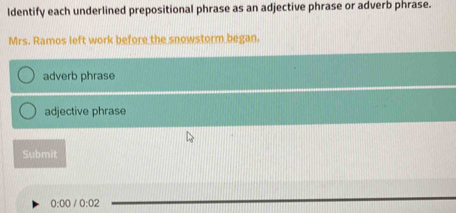 ldentify each underlined prepositional phrase as an adjective phrase or adverb phrase. 
Mrs. Ramos left work before the snowstorm began. 
adverb phrase 
adjective phrase 
Submit
0:00 0:02