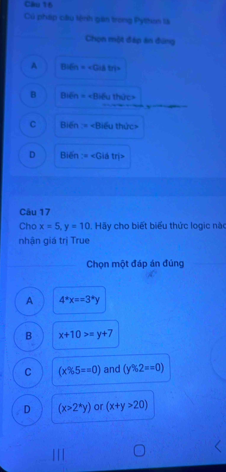 Củ pháp câu lệnh gan trong Pylhon là
Chọn một đáp án đứng
A Bi6n=
B Bien=∠ Bieu thức>
C Bien :=
D Biến =∠ C Giá trị>
Câu 17
Cho x=5, y=10. Hãy cho biết biểu thức logic nào
nhận giá trị True
Chọn một đáp án đúng
A 4^*x==3^*y
B x+10>=y+7
C (x% 5==0) and (y% 2==0)
D (x>2^*y) or (x+y>20)