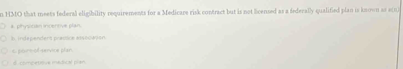 HMO that meets federal eligibility requirements for a Medicare risk contract but is not licensed as a federally qualified plan is known as B(n)
a. physician Incentive plan.
b. independert practice association.
c. point-of-service plan.
d. competitive medical plan.