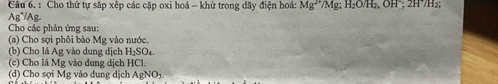 Cho thứ tự sắp xếp các cặp oxi hoá - khử trong dãy điện hoá: Mg^(2+)/Mg; H_2O/H_2, OH^-; 2H^+/H_2;
Ag*/Ag. 
Cho các phản ứng sau: 
(a) Cho sợi phôi bào Mg vào nước. 
(b) Cho lá Ag vào dung dịch H_2SO_4. 
(c) Cho lá Mg vào dung dịch HCl. 
(d) Cho sợi Mg vào dung dịch AgNO3.