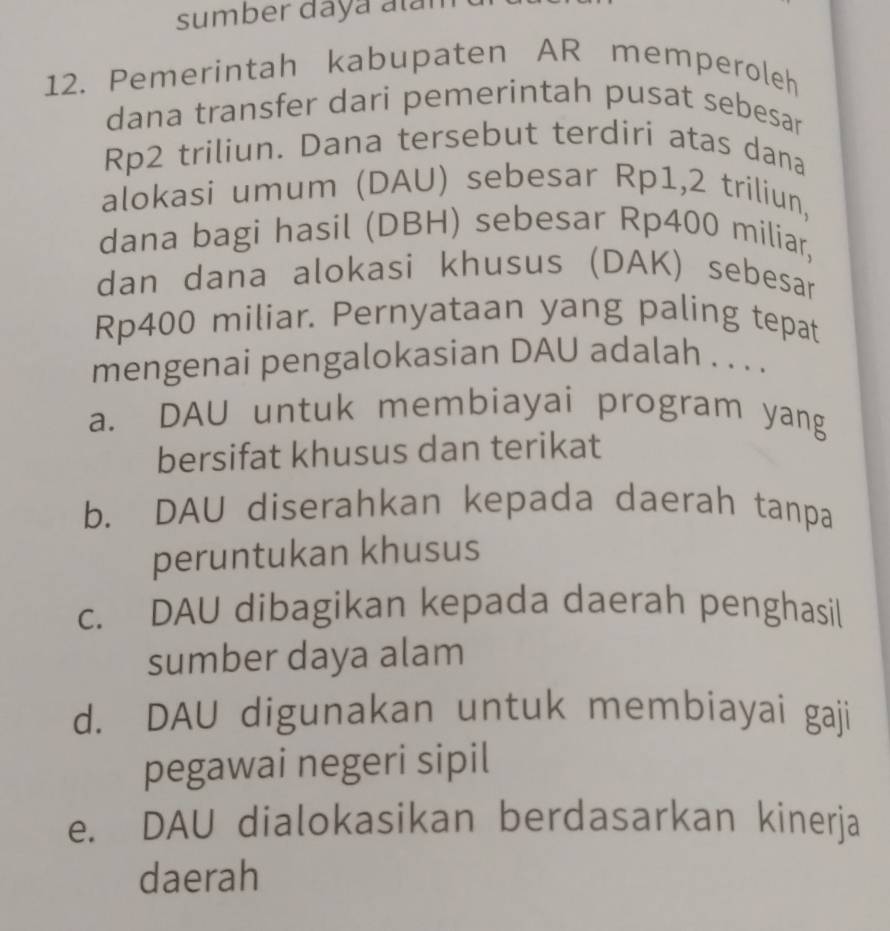 sumber daya alam
12. Pemerintah kabupaten AR memperoleh
dana transfer dari pemerintah pusat sebesar
Rp2 triliun. Dana tersebut terdiri atas dana
alokasi umum (DAU) sebesar Rp1,2 triliun,
dana bagi hasil (DBH) sebesar Rp400 miliar,
dan dana alokasi khusus (DAK) sebesar
Rp400 miliar. Pernyataan yang paling tepat
mengenai pengalokasian DAU adalah . . . .
a. DAU untuk membiayai program yang
bersifat khusus dan terikat
b. DAU diserahkan kepada daerah tanpa
peruntukan khusus
c. DAU dibagikan kepada daerah penghasil
sumber daya alam
d. DAU digunakan untuk membiayai gaji
pegawai negeri sipil
e. DAU dialokasikan berdasarkan kinerja
daerah