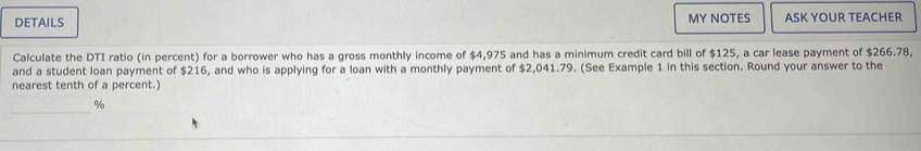 DETAILS MY NOTES ASK YOUR TEACHER 
Calculate the DTI ratio (in percent) for a borrower who has a gross monthly income of $4,975 and has a minimum credit card bill of $125, a car lease payment of $266.78, 
and a student loan payment of $216, and who is applying for a loan with a monthly payment of $2,041.79. (See Example 1 in this section. Round your answer to the 
nearest tenth of a percent.) 
_
%