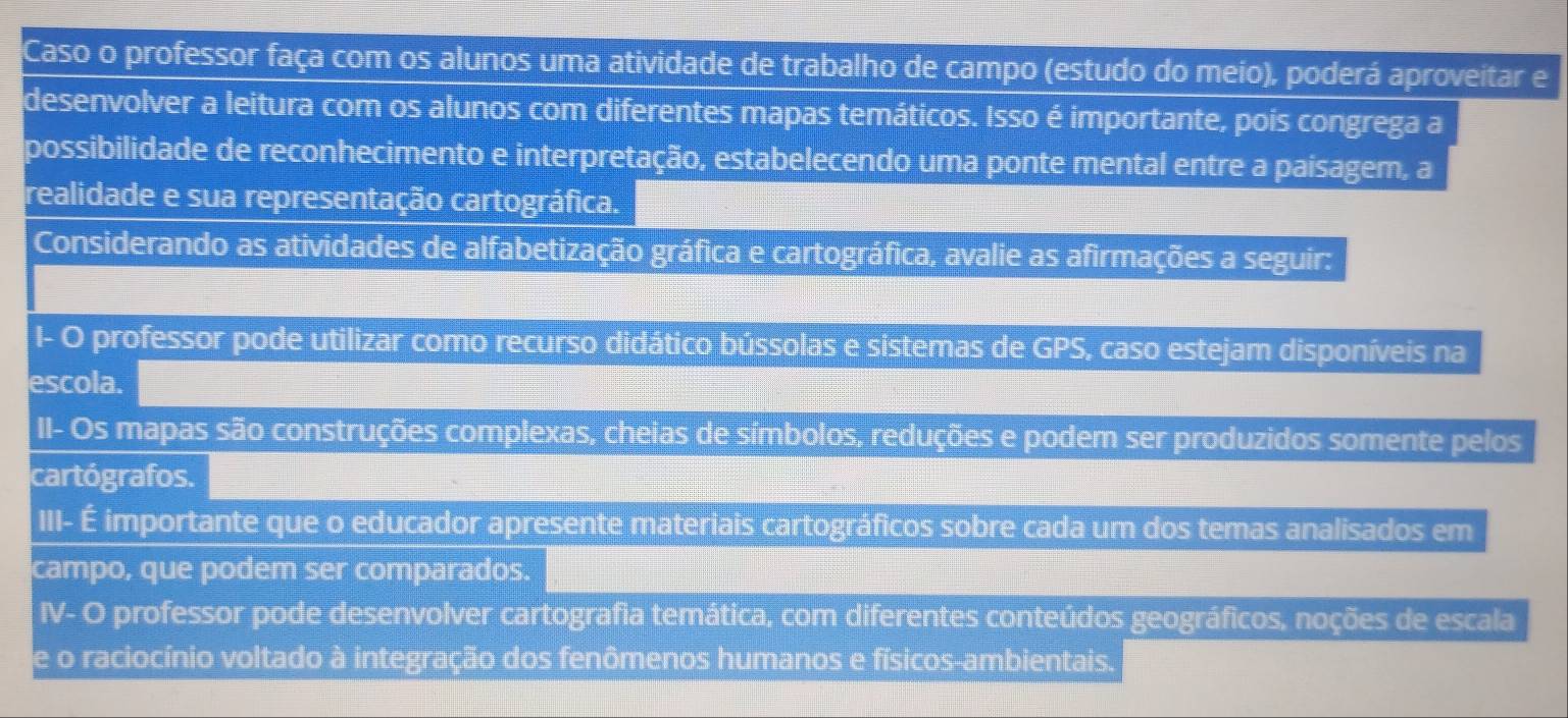 Caso o professor faça com os alunos uma atividade de trabalho de campo (estudo do meio), poderá aproveitar e 
desenvolver a leitura com os alunos com diferentes mapas temáticos. Isso é importante, pois congrega a 
possibilidade de reconhecimento e interpretação, estabelecendo uma ponte mental entre a paisagem, a 
realidade e sua representação cartográfica. 
Considerando as atividades de alfabetização gráfica e cartográfica, avalie as afirmações a seguir: 
I- O professor pode utilizar como recurso didático bússolas e sistemas de GPS, caso estejam disponíveis na 
escola. 
II- Os mapas são construções complexas, cheias de símbolos, reduções e podem ser produzidos somente pelos 
cartógrafos. 
III- É importante que o educador apresente materiais cartográficos sobre cada um dos temas analisados em 
campo, que podem ser comparados. 
IV- O professor pode desenvolver cartografia temática, com diferentes conteúdos geográficos, noções de escala 
de o raciocínio voltado à integração dos fenômenos humanos e físicos-ambientais.