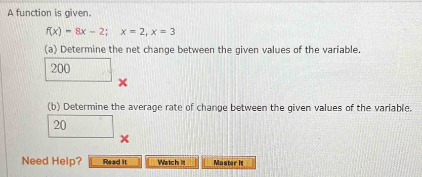 A function is given.
f(x)=8x-2; x=2, x=3
(a) Determine the net change between the given values of the variable.
200 × 
(b) Determine the average rate of change between the given values of the variable.
□ 20 × 
Need Help? Read It Watch it Master It