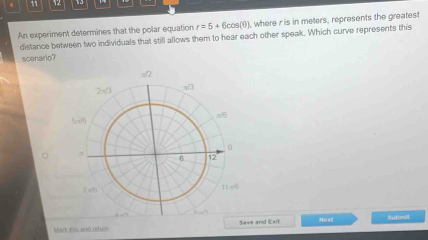 ( 11 12 13
An experiment determines that the polar equation r=5+6cos (θ ) , where r is in meters, represents the greatest
distance between two individuals that still allows them to hear each other speak. Which curve represents this
scenario?
Mark this and return e and Exit Next
Submit