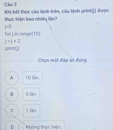 Khi kết thúc câu lệnh trên, câu lệnh print(j) được
thực hiện bao nhiêu lần?
j=0
for j in range(10):
j=j+2
print(j)
Chọn một đáp án đúng
A 10 lần.
B 5 lần.
C 1 lần.
D Không thực hiện.