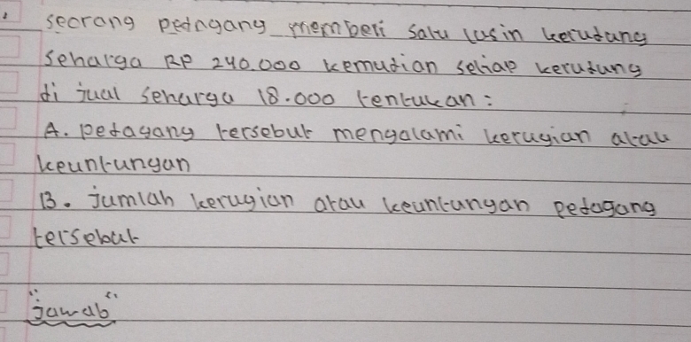 secrong pedngang memberi salu cusin beludang 
Sehalga RP 240, 000 kemudian seliae kerudung 
di jual senarga 18. 000 tencucan: 
A. pedagang Fersebul mengalami keruyian alau 
keunlungan 
13. jumiah kerugion arau keancungan pedogang 
terseboul 
banab