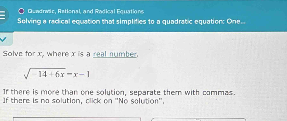 Quadratic, Rational, and Radical Equations 
Solving a radical equation that simplifies to a quadratic equation: One... 
Solve for x, where x is a real number.
sqrt(-14+6x)=x-1
If there is more than one solution, separate them with commas. 
If there is no solution, click on "No solution".