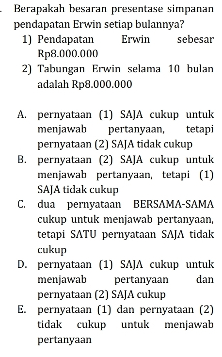 Berapakah besaran presentase simpanan
pendapatan Erwin setiap bulannya?
1) Pendapatan Erwin sebesar
Rp8.000.000
2) Tabungan Erwin selama 10 bulan
adalah Rp8.000.000
A. pernyataan (1) SAJA cukup untuk
menjawab pertanyaan, tetapi
pernyataan (2) SAJA tidak cukup
B. pernyataan (2) SAJA cukup untuk
menjawab pertanyaan, tetapi (1)
SAJA tidak cukup
C. dua pernyataan BERSAMA-SAMA
cukup untuk menjawab pertanyaan,
tetapi SATU pernyataan SAJA tidak
cukup
D. pernyataan (1) SAJA cukup untuk
menjawab pertanyaan dan
pernyataan (2) SAJA cukup
E. pernyataan (1) dan pernyataan (2)
tidak cukup untuk menjawab
pertanyaan