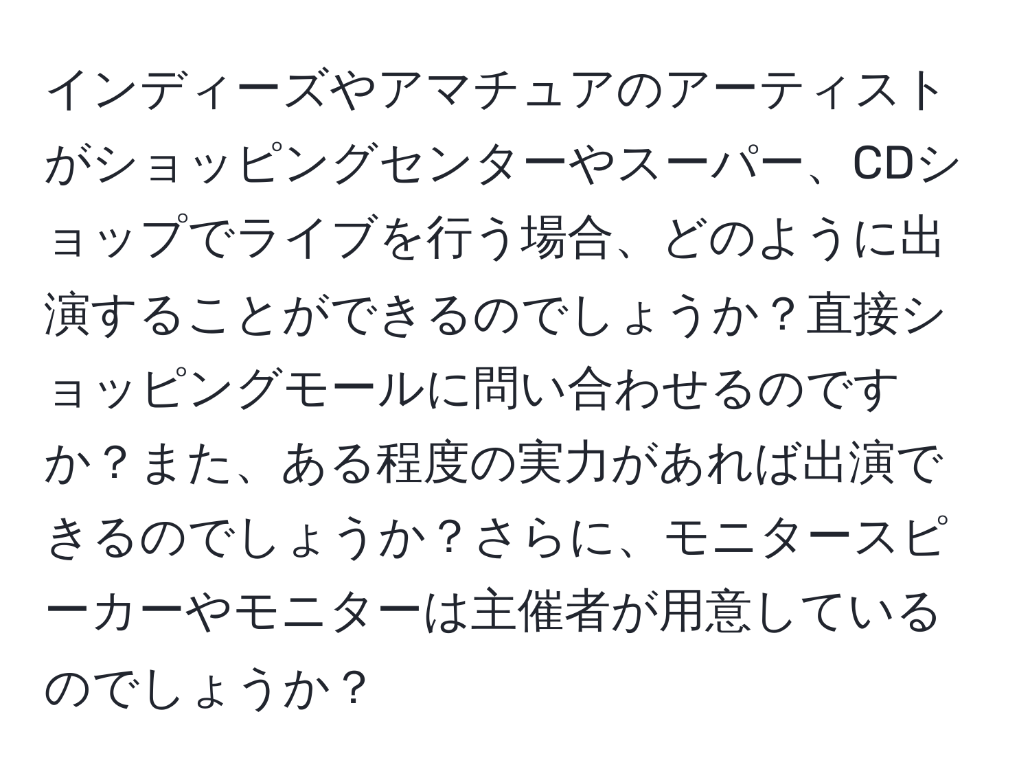 インディーズやアマチュアのアーティストがショッピングセンターやスーパー、CDショップでライブを行う場合、どのように出演することができるのでしょうか？直接ショッピングモールに問い合わせるのですか？また、ある程度の実力があれば出演できるのでしょうか？さらに、モニタースピーカーやモニターは主催者が用意しているのでしょうか？