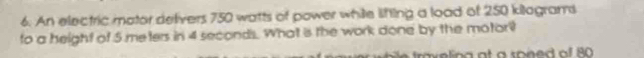 An electric mator defivers 750 watts of power while lifting a load of 250 kilagrams
to a height of 5 meters in 4 seconds. What is the work done by the motor? 
a v e lin g a t a sone of 80