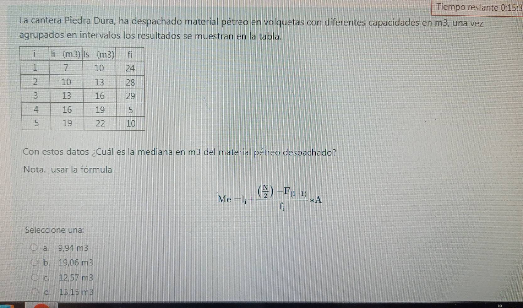 Tiempo restante 0:15:3 
La cantera Piedra Dura, ha despachado material pétreo en volquetas con diferentes capacidades en m3, una vez
agrupados en intervalos los resultados se muestran en la tabla.
Con estos datos ¿Cuál es la mediana en m3 del material pétreo despachado?
Nota. usar la fórmula
Me=l_i+frac ( N/2 )-F_(i-1)f_i*A
Seleccione una:
a. 9,94 m3
b. 19,06 m3
c. 12,57 m3
d. 13,15 m3