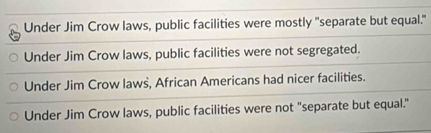 Under Jim Crow laws, public facilities were mostly "separate but equal."
Under Jim Crow laws, public facilities were not segregated.
Under Jim Crow laws, African Americans had nicer facilities.
Under Jim Crow laws, public facilities were not "separate but equal."