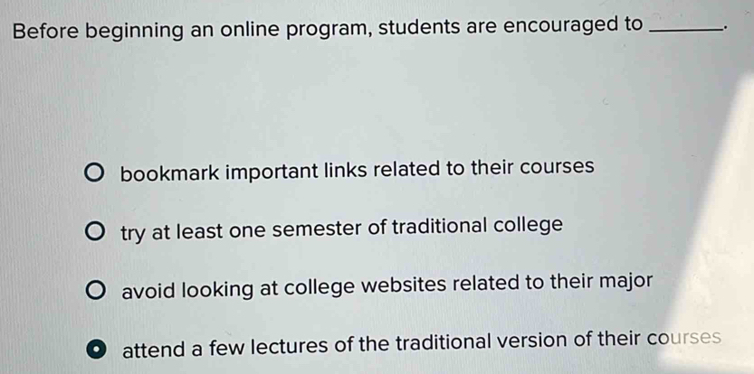 Before beginning an online program, students are encouraged to _.
bookmark important links related to their courses
try at least one semester of traditional college
avoid looking at college websites related to their major
attend a few lectures of the traditional version of their courses