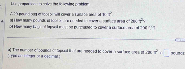 Use proportions to solve the following problem. 
A 20-pound bag of topsoil will cover a surface area of 10ft^2. 
a) How many pounds of topsoil are needed to cover a surface area of 200ft^2 ? 
b) How many bags of topsoil must be purchased to cover a surface area of 200ft^2 ? 
_ 
a) The number of pounds of topsoil that are needed to cover a surface area of 200ft^2 is □ pounds
(Type an integer or a decimal.)