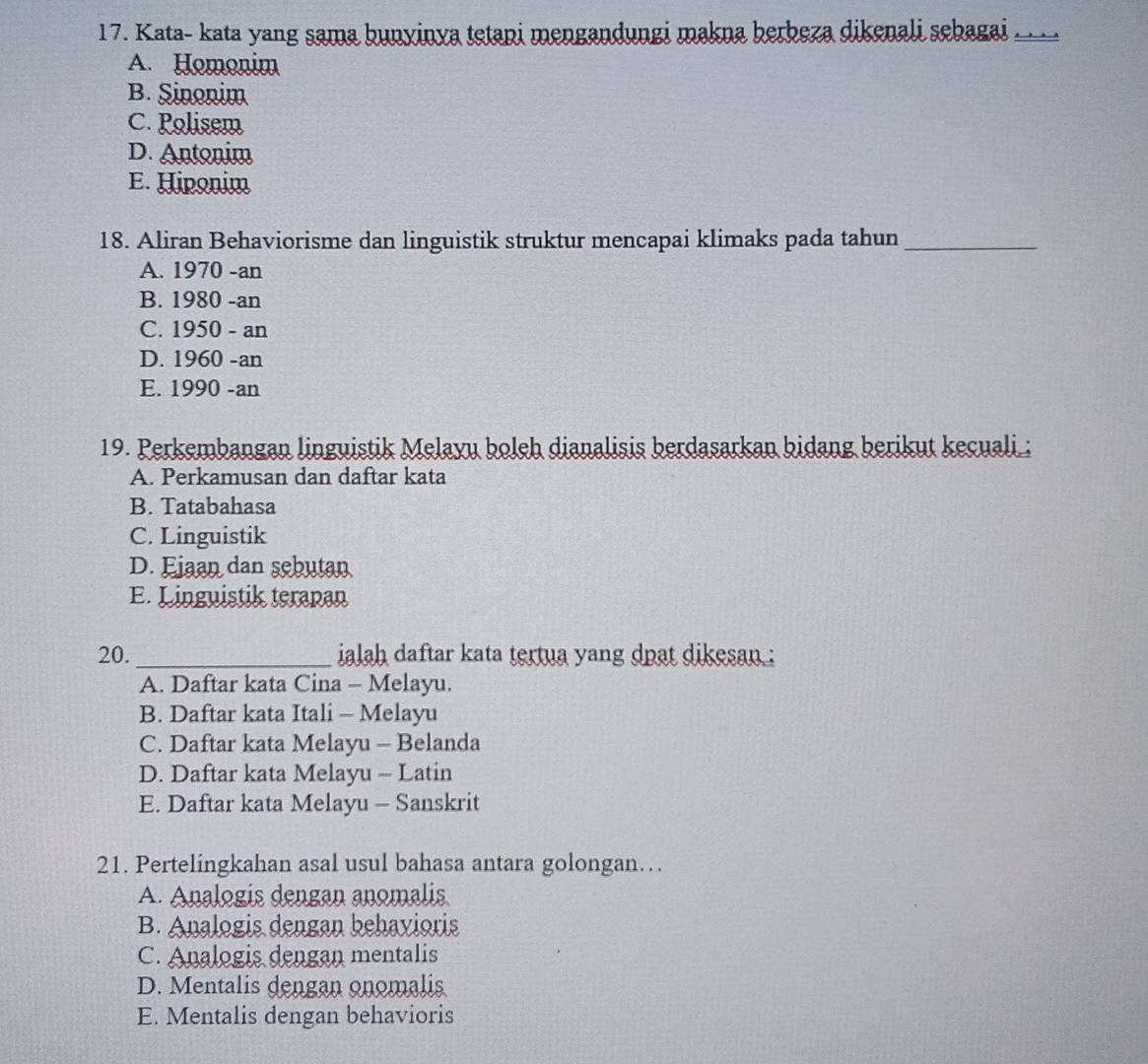 Kata- kata yang sama bunyinya tetapi mengandungi makna berbeza dikenali sebagai ._
A. Homonim
B. Sinonim
C. Polisem
D. Antonim
E. Hiponim
18. Aliran Behaviorisme dan linguistik struktur mencapai klimaks pada tahun_
A. 1970 -an
B. 1980 -an
C. 1950 - an
D. 1960 -an
E. 1990 -an
19. Perkembangan linguistik Melayu boleh dianalisis berdasarkan bidang berikut kecuali ;
A. Perkamusan dan daftar kata
B. Tatabahasa
C. Linguistik
D. Ejaan dan sebutan
E. Linguistik terapan
20._ ialah daftar kata tertua yang dpạt dikesan :
A. Daftar kata Cina - Melayu.
B. Daftar kata Itali - Melayu
C. Daftar kata Melayu - Belanda
D. Daftar kata Melayu - Latin
E. Daftar kata Melayu - Sanskrit
21. Pertelingkahan asal usul bahasa antara golongan…
A. Analogis dengan anomalis
B. Analogis dengan behavioris
C. Analogis dengan mentalis
D. Mentalis dengan onomalis
E. Mentalis dengan behavioris