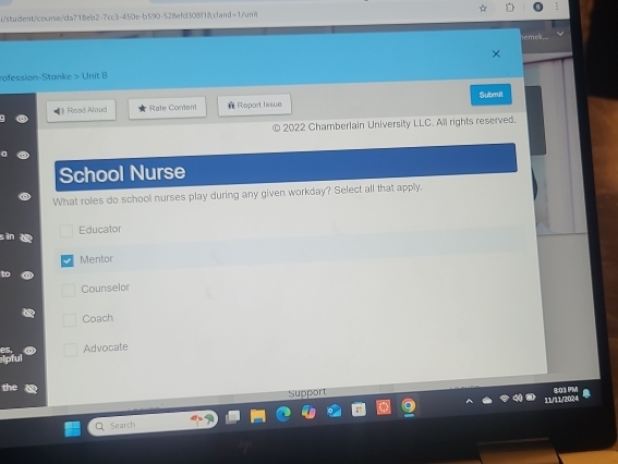 i/student/coorse/da718eb2-7cc3-450e-b590-528efd308f18cand=1/mit
em
rofession-Stanke > Unit 8
Submit
[? Read Aloud Rate Content Report Issue
2022 Chamberlain University LLC. All rights reserved.
School Nurse
What roles do school nurses play during any given workday? Select all that apply.
Educator
n a
Mentor
Counselor
Coach
Advocate
the
Support
11/11/2024
Q Search