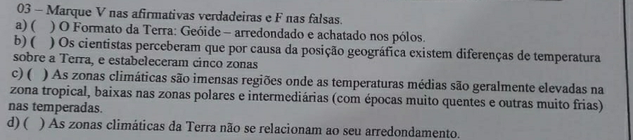 Marque V nas afirmativas verdadeiras e F nas falsas.
a) ( ) O Formato da Terra: Geóide - arredondado e achatado nos pólos.
b) ( ) Os cientistas perceberam que por causa da posição geográfica existem diferenças de temperatura
sobre a Terra, e estabeleceram cinco zonas
c) ( ) As zonas climáticas são imensas regiões onde as temperaturas médias são geralmente elevadas na
zona tropical, baixas nas zonas polares e intermediárias (com épocas muito quentes e outras muito frias)
nas temperadas.
d) ( ) As zonas climáticas da Terra não se relacionam ao seu arredondamento.