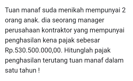 Tuan manaf suda menikah mempunyai 2
orang anak. dia seorang manager 
perusahaan kontraktor yang mempunyai 
penghasilan kena pajak sebesar
Rp.530.500.000,00. Hitunglah pajak 
penghasilan terutang tuan manaf dalam 
satu tahun !