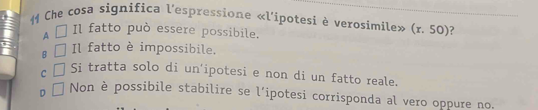 Che cosa significa l'espressione «l’ipotesi è verosimile» (r.50) ?
A Il fatto può essere possibile.
B Il fatto è impossibile.
C Si tratta solo di un’ipotesi e non di un fatto reale.
D
Non è possibile stabilire se l’ipotesi corrisponda al vero oppure no.