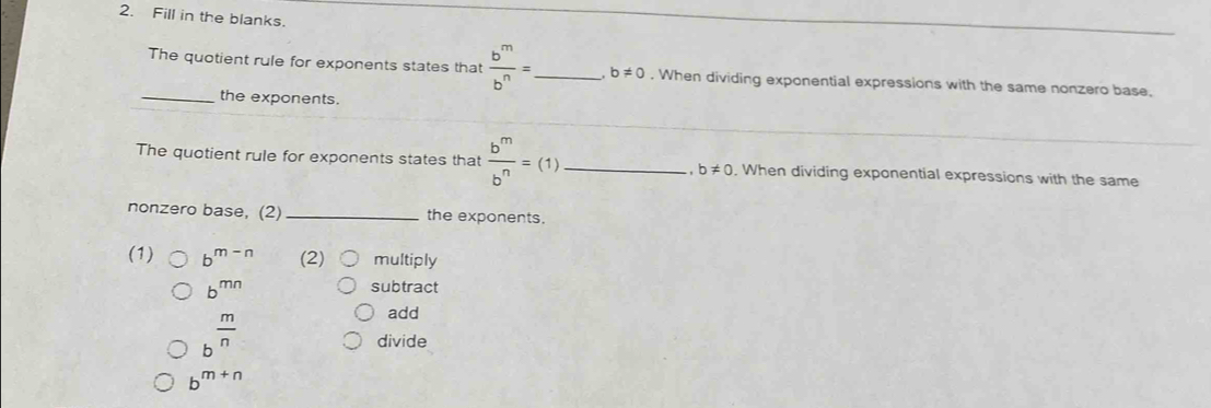 Fill in the blanks. 
The quotient rule for exponents states that  b^m/b^n = _ . b!= 0. When dividing exponential expressions with the same nonzero base. 
_the exponents. 
The quotient rule for exponents states that  b^m/b^n =(1) _, When dividing exponential expressions with the same 
, b!= 0
nonzero base, (2) _the exponents. 
(1) b^(m-n) (2) multiply
b^(mn)
subtract
b^(frac m)n
add 
divide
b^(m+n)