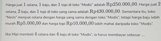 Harga jual 1 celana, 1 baju, dan 1 topi di toko “Modis” adalah Rp250.000,00. Harga jual 2
celana, 2 baju, dan 1 topi di toko yang sama adalah Rp430.000,00. Sementara itu, toko 
“Necis" menjual celana dengan harga yang sama dengan toko “Modis”, tetapi harga baju lebih 
murah Rp5.000,00 dan harga topi Rp10.000,00 lebih mahal daripada toko "Modis". 
Jika Mipi membeli 4 celana dan 4 baju di toko 'Modis', ia harus membayar sebesar ....