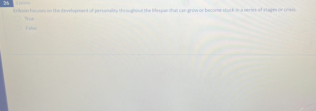 26 2 points
Erikson focuses on the development of personality throughout the lifespan that can grow or become stuck in a series of stages or crisis.
True
False