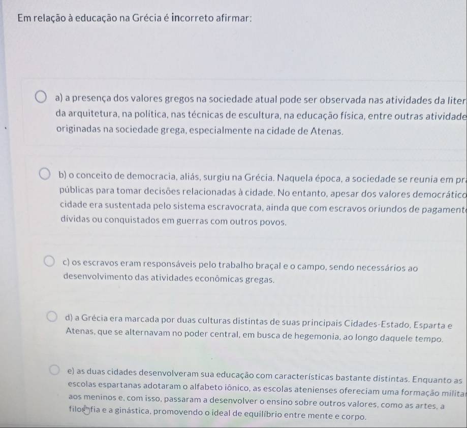 Em relação à educação na Grécia é incorreto afirmar:
a) a presença dos valores gregos na sociedade atual pode ser observada nas atividades da liter
da arquitetura, na política, nas técnicas de escultura, na educação física, entre outras atividade
originadas na sociedade grega, especialmente na cidade de Atenas.
b) o conceito de democracia, aliás, surgiu na Grécia. Naquela época, a sociedade se reunia em pra
públicas para tomar decisões relacionadas à cidade. No entanto, apesar dos valores democrático
cidade era sustentada pelo sistema escravocrata, ainda que com escravos oriundos de pagament
dívidas ou conquistados em guerras com outros povos.
c) os escravos eram responsáveis pelo trabalho braçal e o campo, sendo necessários ao
desenvolvimento das atividades econômicas gregas.
d) a Grécia era marcada por duas culturas distintas de suas principais Cidades-Estado, Esparta e
Atenas, que se alternavam no poder central, em busca de hegemonia, ao longo daquele tempo.
e) as duas cidades desenvolveram sua educação com características bastante distintas. Enquanto as
escolas espartanas adotaram o alfabeto iônico, as escolas atenienses ofereciam uma formação milita
aos meninos e, com isso, passaram a desenvolver o ensino sobre outros valores, como as artes, a
filos''' fia e a ginástica, promovendo o ideal de equilíbrio entre mente e corpo.