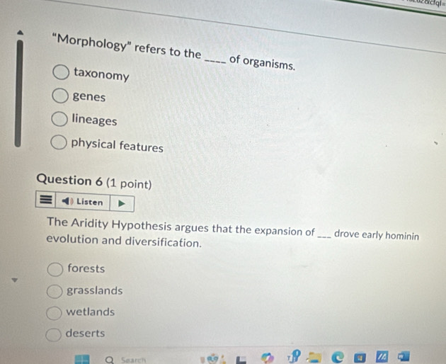 62 &cfgl 
“Morphology” refers to the _of organisms.
taxonomy
genes
lineages
physical features
Question 6 (1 point)
Listen
The Aridity Hypothesis argues that the expansion of _drove early hominin
evolution and diversification.
forests
grasslands
wetlands
deserts
Search