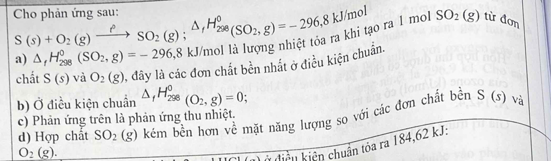 S(s)+O_2(g)xrightarrow f°SO_2(g); △ _fH_(298)°(SO_2,g)=-296,8kJ/mol
Cho phản ứng sau: SO_2(g) tù đơn 
o ral mol 
a) △ _fH_(298)^0(SO_2,g)=-296, 8kJ
chất S(s) và O_2(g) l, đây là các đơn chất bền nhất ở điều kiện chuẩn. 
b) Ở điều kiện chuẩn △ _fH_(298)^0(O_2,g)=0; I 
d) Hợp chất SO_2(g) * kém bền hơn về mặt năng lượng so với các đơn chất bền S (s) và 
c) Phản ứng trên là phản ứng thu nhiệt.
O_2(g). 
k hiên kiên chuẩn tỏa ra 184,62 kJ :