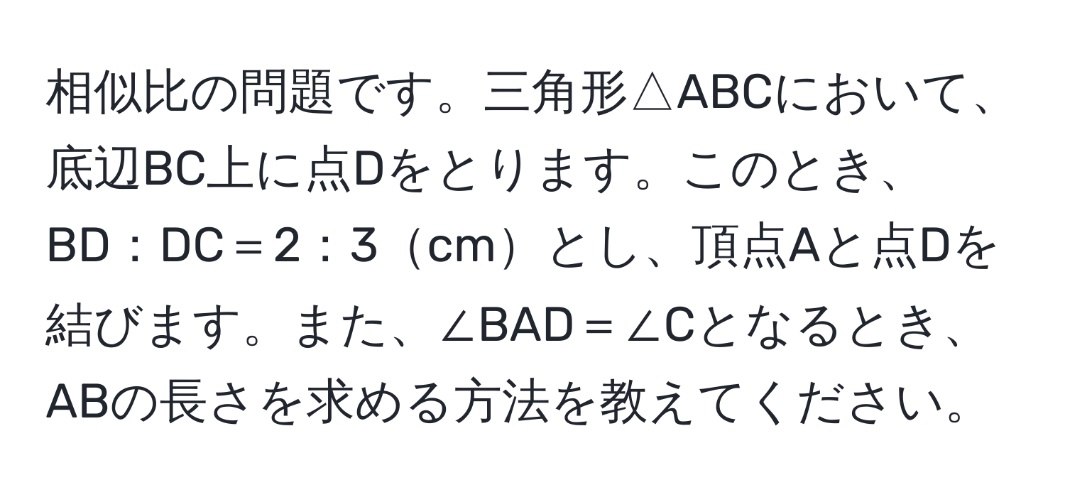 相似比の問題です。三角形△ABCにおいて、底辺BC上に点Dをとります。このとき、BD：DC＝2：3cmとし、頂点Aと点Dを結びます。また、∠BAD＝∠Cとなるとき、ABの長さを求める方法を教えてください。