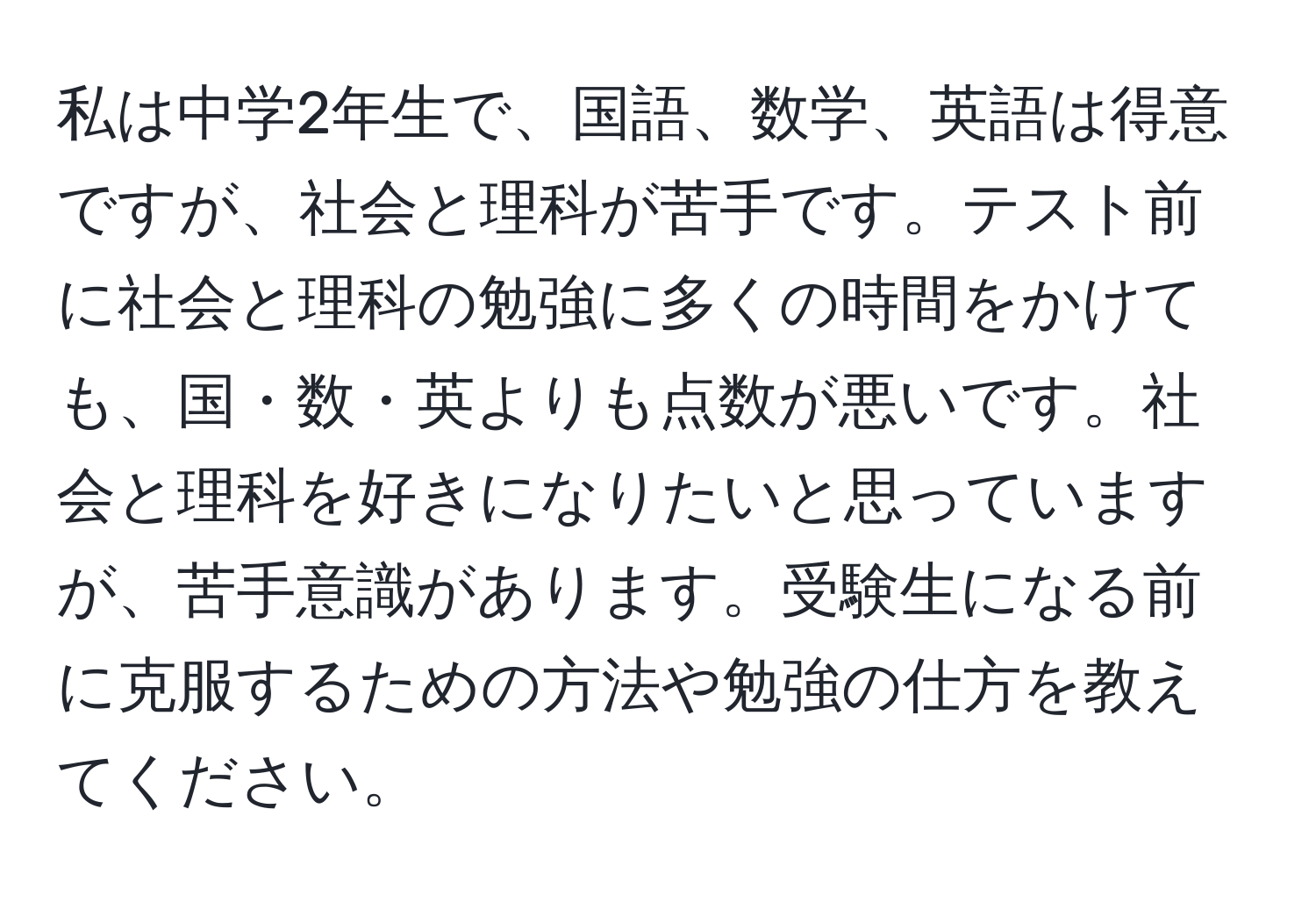 私は中学2年生で、国語、数学、英語は得意ですが、社会と理科が苦手です。テスト前に社会と理科の勉強に多くの時間をかけても、国・数・英よりも点数が悪いです。社会と理科を好きになりたいと思っていますが、苦手意識があります。受験生になる前に克服するための方法や勉強の仕方を教えてください。