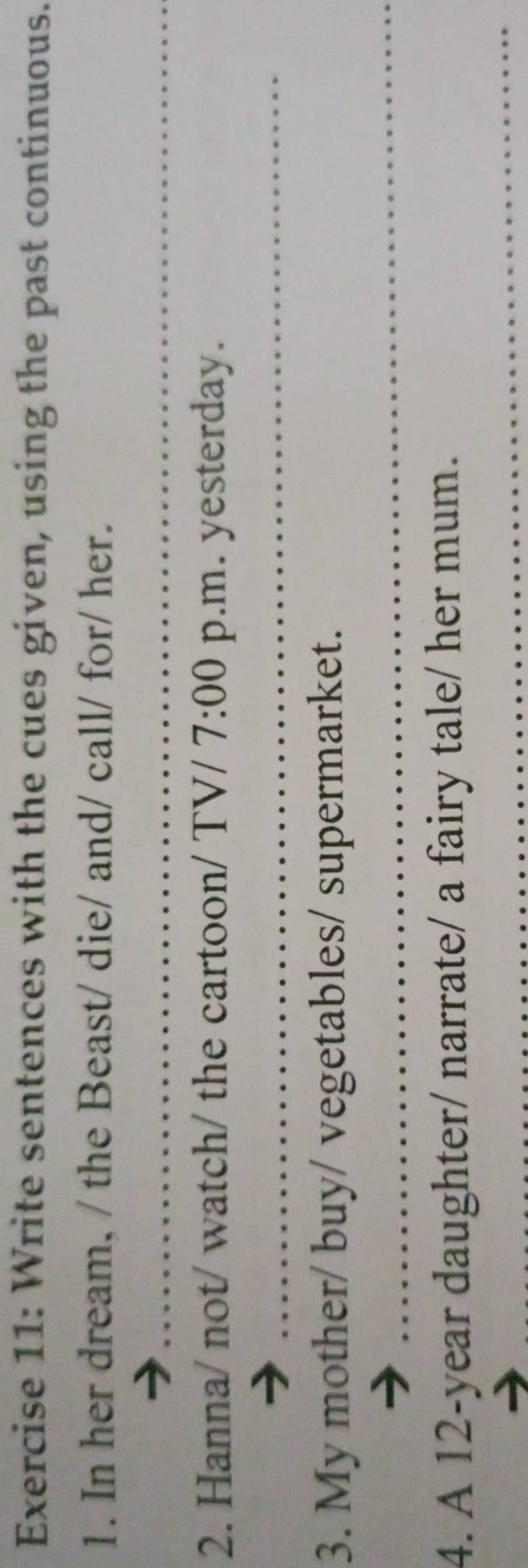 Write sentences with the cues given, using the past continuous. 
1. In her dream, / the Beast/ die/ and/ call/ for/ her. 
_ 
2. Hanna/ not/ watch/ the cartoon/ TV/ 7:00 p.m. yesterday. 
_ 
3. My mother/ buy/ vegetables/ supermarket. 
_ 
_ 
4. A 12-year daughter/ narrate/ a fairy tale/ her mum.