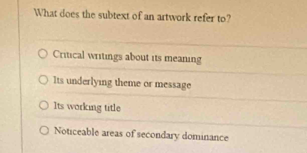 What does the subtext of an artwork refer to?
Critical writings about its meaning
Its underlying theme or message
Its working title
Noticeable areas of secondary dominance