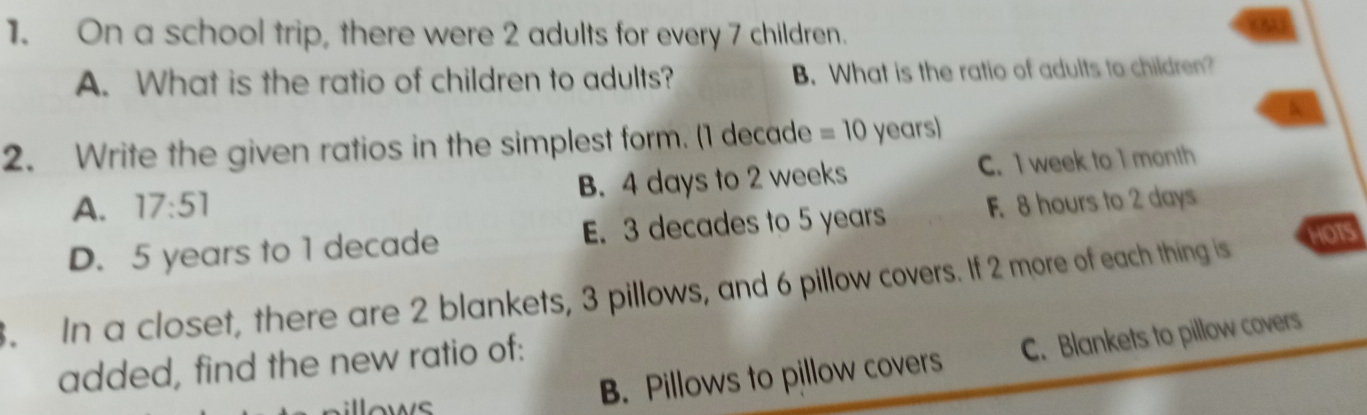 On a school trip, there were 2 adults for every 7 children.
kN
A. What is the ratio of children to adults? B. What is the ratio of adults to children?
2. Write the given ratios in the simplest form. (1 decade =10 years)
A. 17:51 B. 4 days to 2 weeks C. I week to I month
D. 5 years to 1 decade E. 3 decades to 5 years F. 8 hours to 2 days
3. In a closet, there are 2 blankets, 3 pillows, and 6 pillow covers. If 2 more of each thing is HOTS
B. Pillows to pillow covers C. Blankets to pillow covers
added, find the new ratio of:
lows