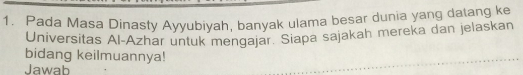 Pada Masa Dinasty Ayyubiyah, banyak ulama besar dunia yang datang ke 
Universitas Al-Azhar untuk mengajar. Siapa sajakah mereka dan jelaskan 
bidang keilmuannya! 
Jawab