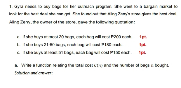 Gyra needs to buy bags for her outreach program. She went to a bargain market to 
look for the best deal she can get. She found out that Aling Zeny's store gives the best deal. 
Aling Zeny, the owner of the store, gave the following quotation: 
a. If she buys at most 20 bags, each bag will cost P200 each. ‘ 1pt. 
b. If she buys 21-50 bags, each bag will cost P180 each. 1pt. 
c. If she buys at least 51 bags, each bag will cost P150 each. 1pt. 
a. Write a function relating the total cost C(n) and the number of bags n bought. 
Solution and answer: