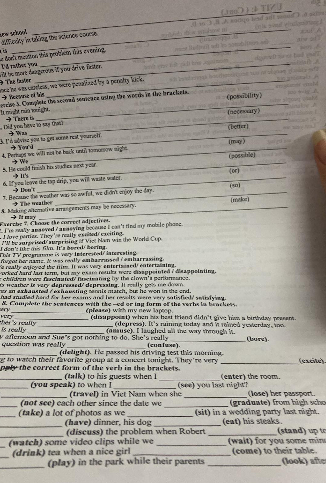 new school
_
difficulty in taking the science course.
_
_
_
t is
e don't mention this problem this evening.
I'd rather you_
_
will be more dangerous if you drive faster.
The faster_
ince he was careless, we were penalized by a penalty kick.
→ Because of his
_
ercise 3. Complete the second sentence using the words in the brackets.
(possibility)
It might rain tonight.
(necessary)
→ There is
. Did you have to say that?
_
→ Was (better)
3. I’d advise you to get some rest yourself.
→ You'd (may)
4. Perhaps we will not be back until tomorrow night.
_
→ We (possible)
5. He could finish his studies next year.
(or)
→It's
6. If you leave the tap drip, you will waste water.
→ Don't (so)
7. Because the weather was so awful, we didn't enjoy the day.
→ The weather
8. Making alternative arrangements may be necessary. (make)
> It may
Exercise 7. Choose the correct adjectives.
". I'm really annoyed / annoying because I can’t find my mobile phone.
. I love parties. They’re really excited/ exciting.
I’ll be surprised/ surprising if Viet Nam win the World Cup.
I don’t like this film. It’s bored/ boring.
This TV programme is very interested/ interesting.
forgot her name. It was really embarrassed / embarrassing.
e really enjoyed the film. It was very entertained/ entertaining.
worked hard last term, but my exam results were disappointed / disappointing.
e children were fascinated/ fascinating by the clown’s performance.
is weather is very depressed/ depressing. It really gets me down.
as an exhausted / exhausting tennis match, but he won in the end.
had studied hard for her exams and her results were very satisfied/ satisfying.
8. Complete the sentences with the --ed or ing form of the verbs in brackets.
ery_ (pIease) with my new laptop.
very _(disappoint) when his best friend didn’t give him a birthday present.
ther's really _(depress). It^, s raining today and it rained yesterday, too.
is really_ (amuse). I laughed all the way through it.
y afternoon and Sue’s got nothing to do. She's really _(bore).
question was really _(confuse).
_(delight). He passed his driving test this morning.
ng to watch their favorite group at a concert tonight. They’re very _(excite).
pply the correct form of the verb in the brackets.
_(talk) to his guests when I _(enter) the room.
_(you speak) to when I _(see) you last night?
_(travel) in Viet Nam when she _(lose) her passport.
_(not see) each other since the date we _(graduate) from high scho
_(take) a lot of photos as we _(sit) in a wedding party last night.
_(have) dinner, his dog _(eat) his steaks.
_
(discuss) the problem when Robert _(stand) up to
_(watch) some video clips while we  wait) for you some min
_(drink) tea when a nice girl _(come) to their table.
_(play) in the park while their parents _(look) afte