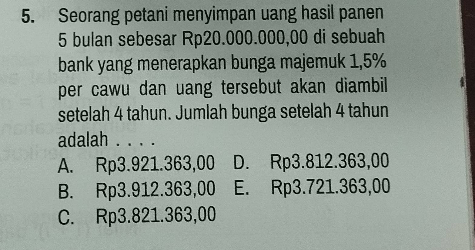 Seorang petani menyimpan uang hasil panen
5 bulan sebesar Rp20.000.000,00 di sebuah
bank yang menerapkan bunga majemuk 1,5%
per cawu dan uang tersebut akan diambil.
setelah 4 tahun. Jumlah bunga setelah 4 tahun
adalah . . . .
A. Rp3.921.363,00 D. Rp3.812.363,00
B. Rp3.912.363,00 E. Rp3.721.363,00
C. Rp3.821.363,00