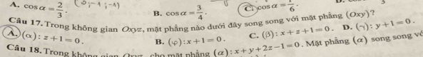 A. cos alpha = 2/3 .
B. cos alpha = 3/4 . c cos alpha = 1/6 ·
Cầu 17. Trong không gian Oxyz, mặt phẳng nào dưới đây song song với mặt phẳng (Oxy) ?
A.) (alpha ) z+1=0. B. (varphi ):x+1=0. C. (beta ):x+z+1=0. D. (gamma ):y+1=0. 
Câu 18. Trong không cho mặt phẳng (α): x+y+2z-1=0. Mặt phẳng (α) song song vỏ