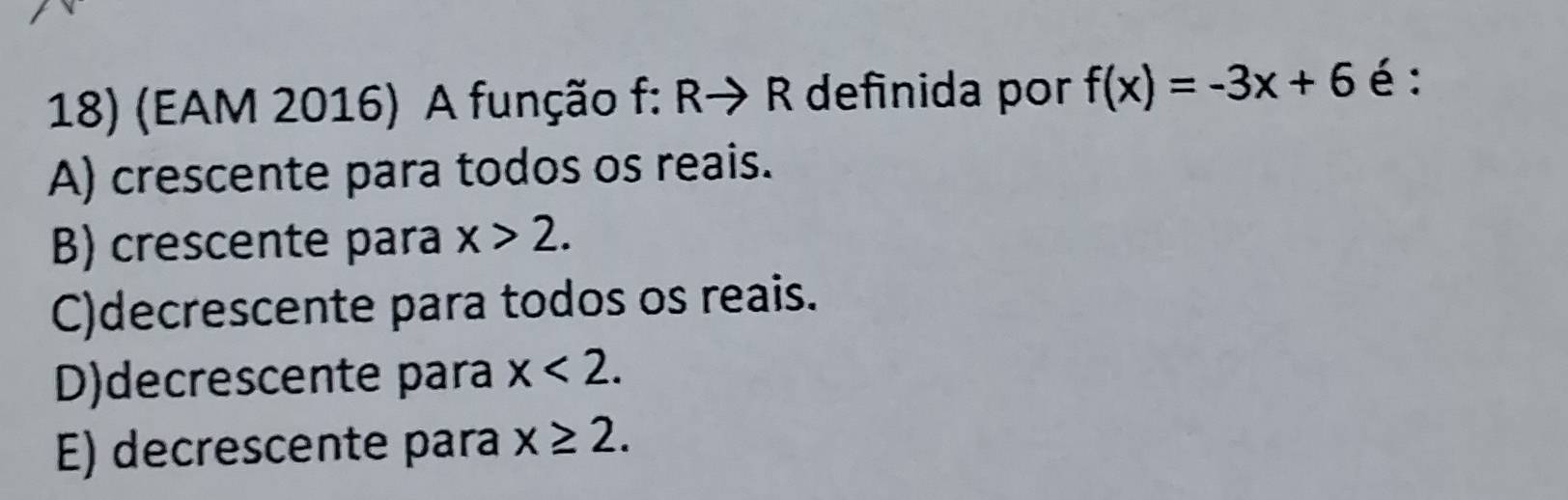 (EAM 2016) A função f: Rto R definida por f(x)=-3x+6 é :
A) crescente para todos os reais.
B) crescente para x>2.
C)decrescente para todos os reais.
D)decrescente para x<2</tex>.
E) decrescente para x≥ 2.