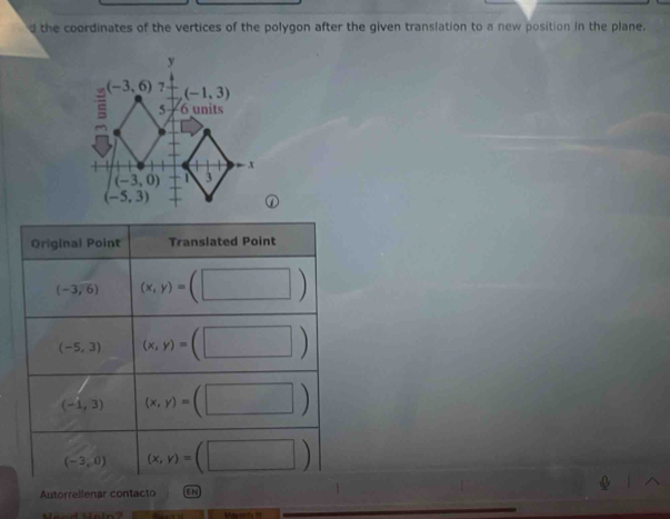 the coordinates of the vertices of the polygon after the given translation to a new position in the plane.
Original Point Translated Point
(-3,6) (x,y)=(□ )
(-5,3) (x,y)=(□ )
(-1,3) (x,y)=(□ )
(-3,0) (x,y)=(□ )
Autorrellenar contacto