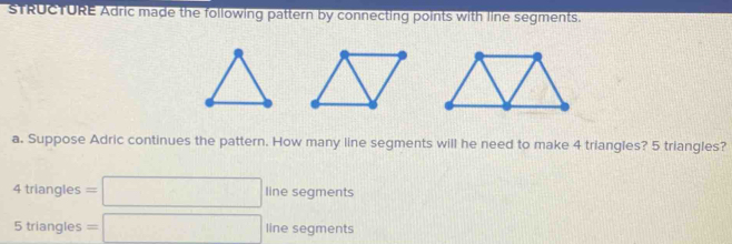 sTRUCTURE Adric made the following pattern by connecting points with line segments. 
a. Suppose Adric continues the pattern. How many line segments will he need to make 4 triangles? 5 triangles?
4trl angles = =□ line segments
5 triangles =□ line segments