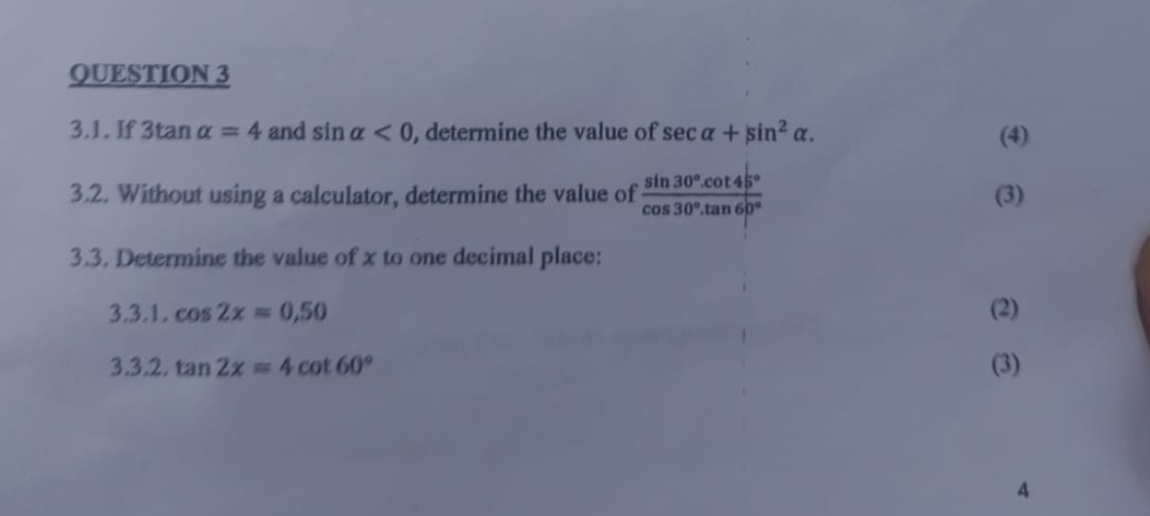 If 3tan alpha =4 and sin alpha <0</tex> , determine the value of sec alpha +sin^2alpha. (4) 
3.2. Without using a calculator, determine the value of  (sin 30°.cot 45°)/cos 30°.tan 60°  (3) 
3.3. Determine the value of x to one decimal place: 
3.3.1. cos 2x=0,50 (2) 
3.3.2, tan 2x=4cot 60° (3) 
4