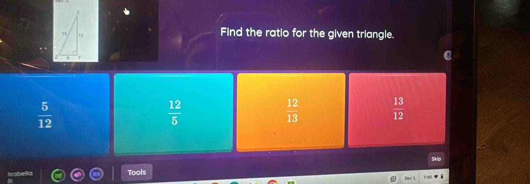 Find the ratio for the given triangle.
 5/12 
 12/5 
 12/13 
 13/12 
Skip
Tools 7:00
Dec 1.